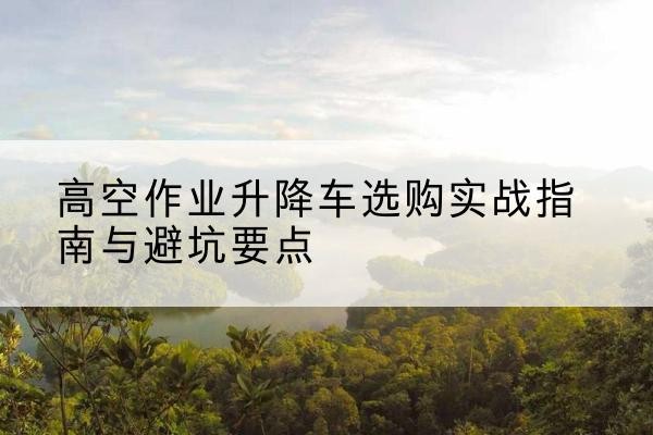南明升降车怎么选-高空作业升降车选购实战指南与避坑要点