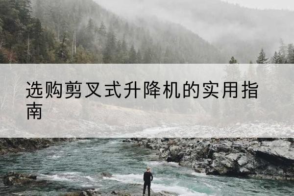 南明剪叉式升降机怎么选-选购剪叉式升降机的实用指南