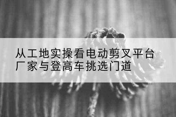南明电动剪叉升降平台厂家-从工地实操看电动剪叉平台厂家与登高车挑选门道