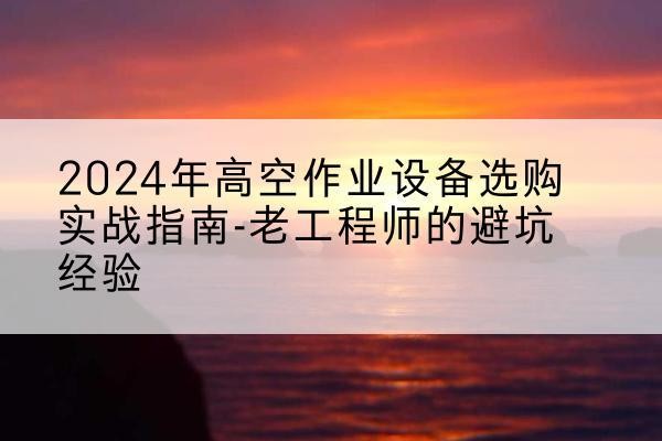 南明高空作业升降机厂家推荐-2024年高空作业设备选购实战指南-老工程师的避坑经验