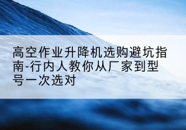 南明升降平台厂家-高空作业升降机选购避坑指南-行内人教你从厂家到型号一次选对