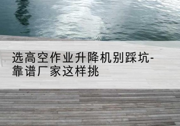南明剪叉式升降机厂家-选高空作业升降机别踩坑-靠谱厂家这样挑