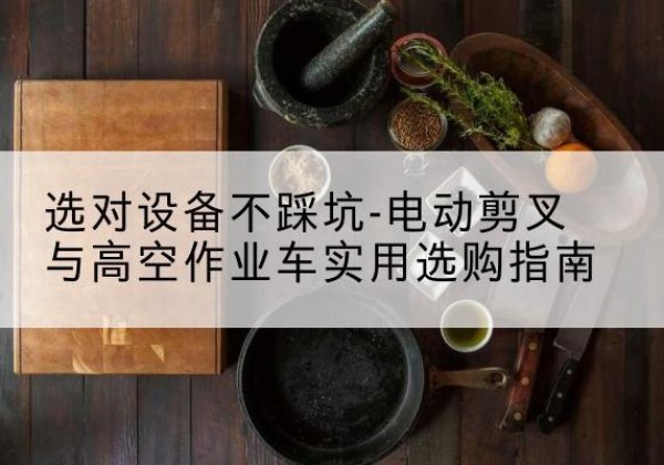 南明电动剪叉升降平台怎么选-选对设备不踩坑-电动剪叉与高空作业车实用选购指南