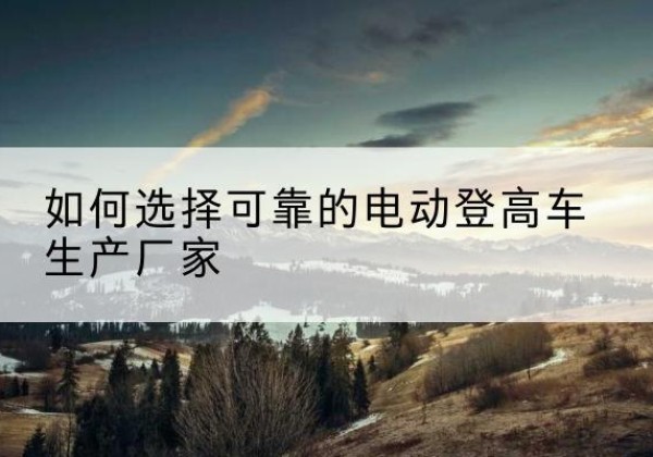 南明电动登高车厂家-如何选择可靠的电动登高车生产厂家