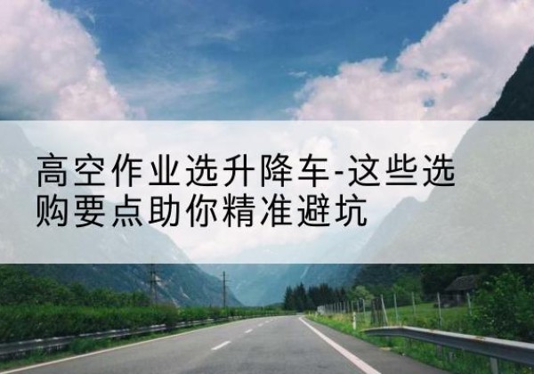 南明升降车厂家-高空作业选升降车-这些选购要点助你*避坑