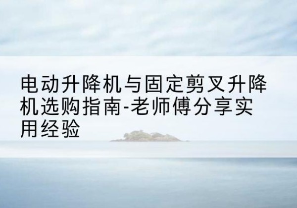 南明电动升降机怎么选-电动升降机与固定剪叉升降机选购指南-老师傅分享实用经验