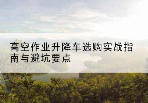 南明升降车怎么选-高空作业升降车选购实战指南与避坑要点