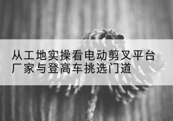 南明电动剪叉升降平台厂家-从工地实操看电动剪叉平台厂家与登高车挑选门道