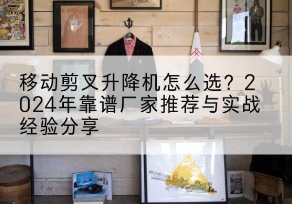 南明升降平台厂家推荐-移动剪叉升降机怎么选？2024年靠谱厂家推荐与实战经验分享