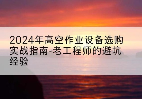 南明高空作业升降机厂家推荐-2024年高空作业设备选购实战指南-老工程师的避坑经验